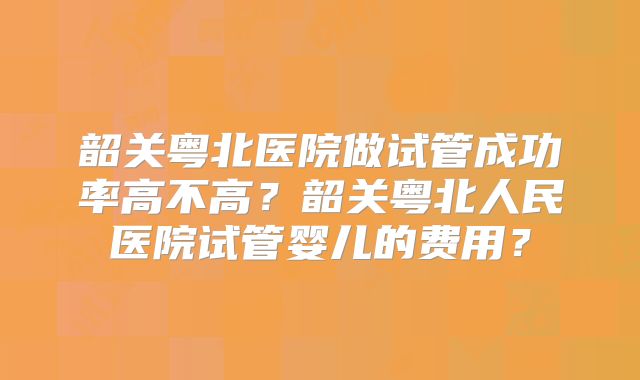 韶关粤北医院做试管成功率高不高？韶关粤北人民医院试管婴儿的费用？