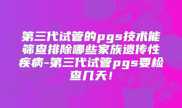 第三代试管的pgs技术能筛查排除哪些家族遗传性疾病-第三代试管pgs要检查几天！