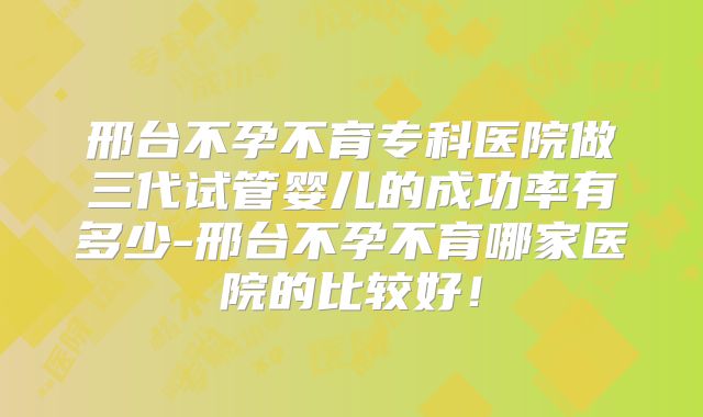 邢台不孕不育专科医院做三代试管婴儿的成功率有多少-邢台不孕不育哪家医院的比较好！