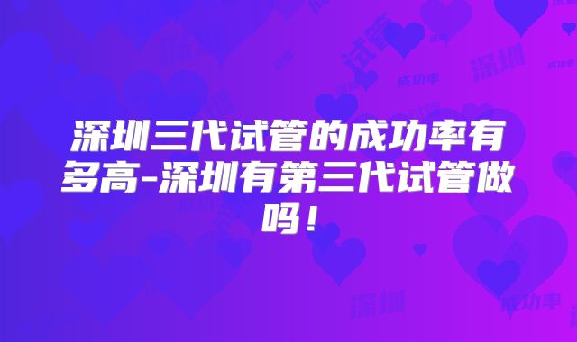 深圳三代试管的成功率有多高-深圳有第三代试管做吗！