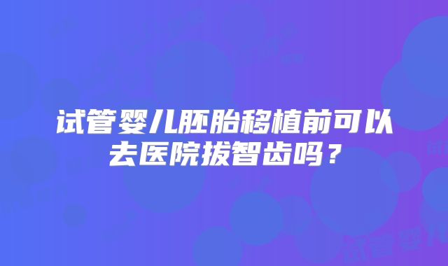 试管婴儿胚胎移植前可以去医院拔智齿吗？