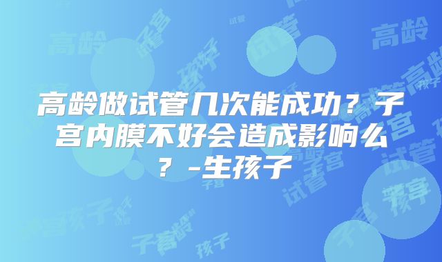 高龄做试管几次能成功？子宫内膜不好会造成影响么？-生孩子