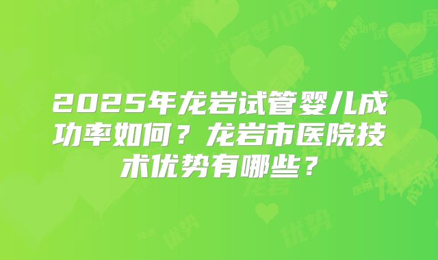 2025年龙岩试管婴儿成功率如何？龙岩市医院技术优势有哪些？