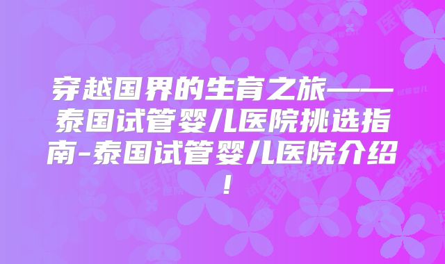 穿越国界的生育之旅——泰国试管婴儿医院挑选指南-泰国试管婴儿医院介绍!