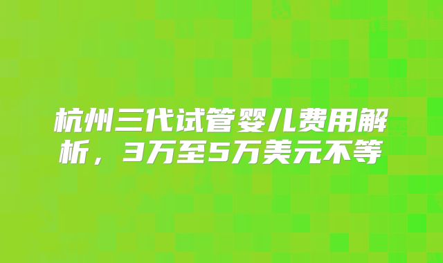 杭州三代试管婴儿费用解析,3万至5万美元不等