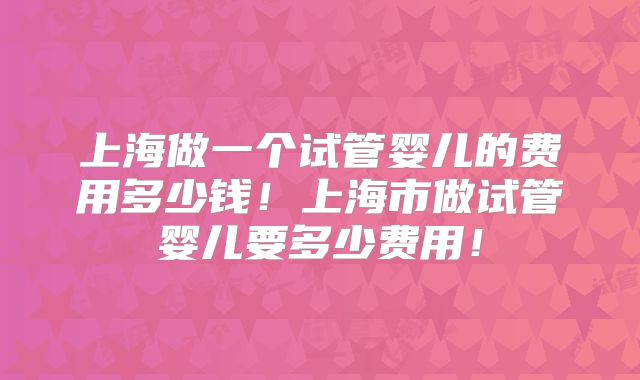 上海做一个试管婴儿的费用多少钱!上海市做试管婴儿要多少费用!