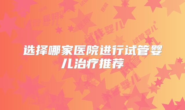 选择哪家医院进行试管婴儿治疗推荐
