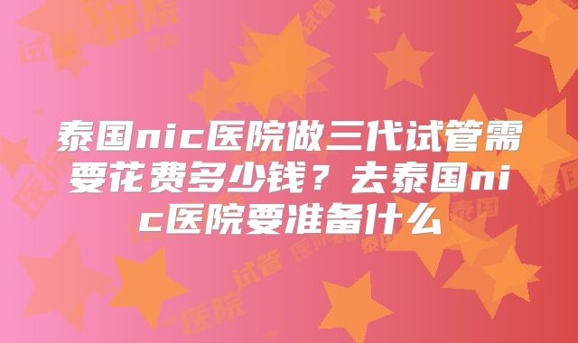 泰国nic医院做三代试管需要花费多少钱？去泰国nic医院要准备什么