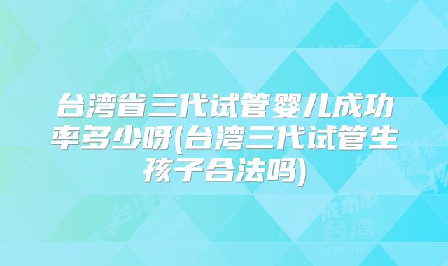 台湾省三代试管婴儿成功率多少呀(台湾三代试管生孩子合法吗)