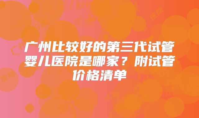 广州比较好的第三代试管婴儿医院是哪家？附试管价格清单