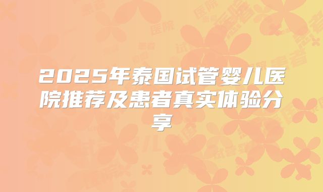 2025年泰国试管婴儿医院推荐及患者真实体验分享