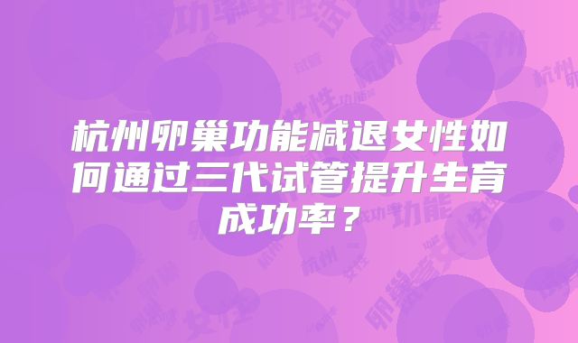 杭州卵巢功能减退女性如何通过三代试管提升生育成功率？