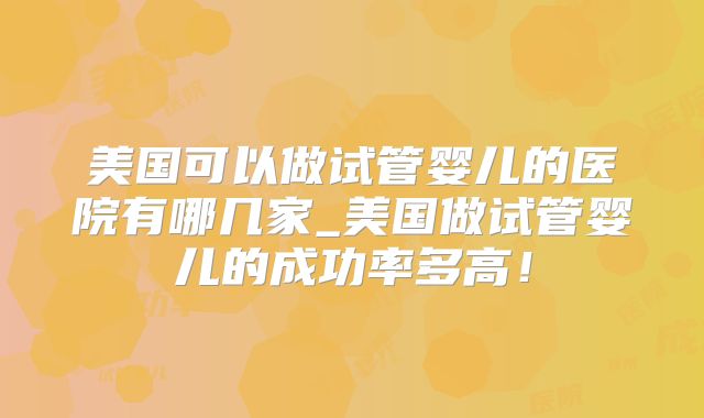美国可以做试管婴儿的医院有哪几家_美国做试管婴儿的成功率多高!