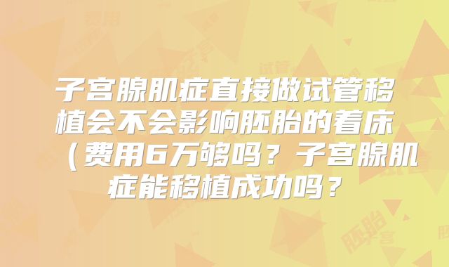 子宫腺肌症直接做试管移植会不会影响胚胎的着床（费用6万够吗？子宫腺肌症能移植成功吗？