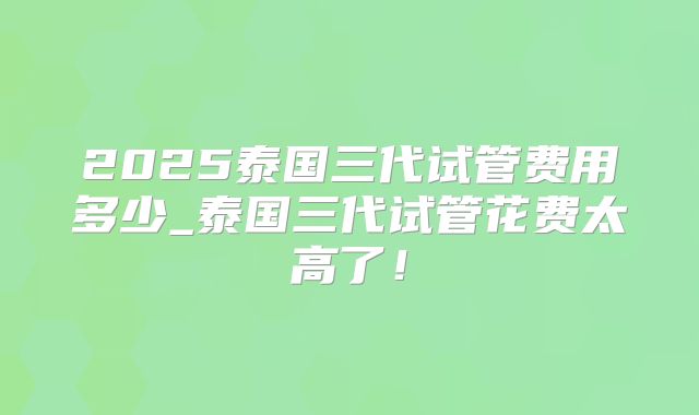 2025泰国三代试管费用多少_泰国三代试管花费太高了！