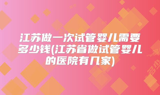 江苏做一次试管婴儿需要多少钱(江苏省做试管婴儿的医院有几家)