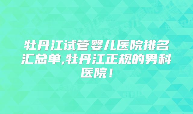 牡丹江试管婴儿医院排名汇总单,牡丹江正规的男科医院!