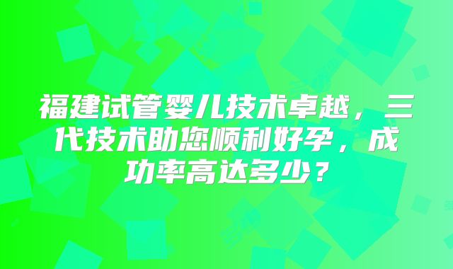 福建试管婴儿技术卓越，三代技术助您顺利好孕，成功率高达多少？