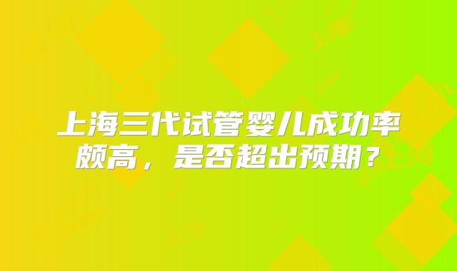 上海三代试管婴儿成功率颇高，是否超出预期？