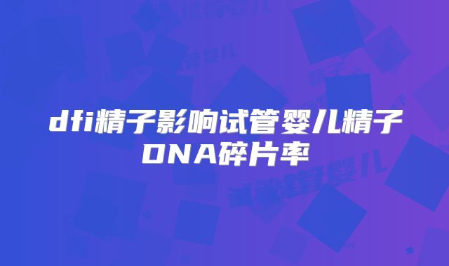 dfi精子影响试管婴儿精子DNA碎片率