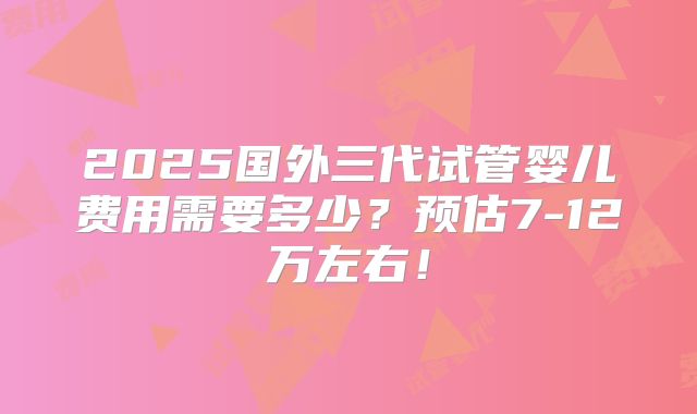2025国外三代试管婴儿费用需要多少？预估7-12万左右！