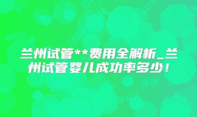 兰州试管**费用全解析_兰州试管婴儿成功率多少！
