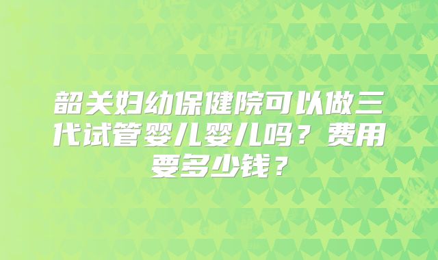 韶关妇幼保健院可以做三代试管婴儿婴儿吗？费用要多少钱？