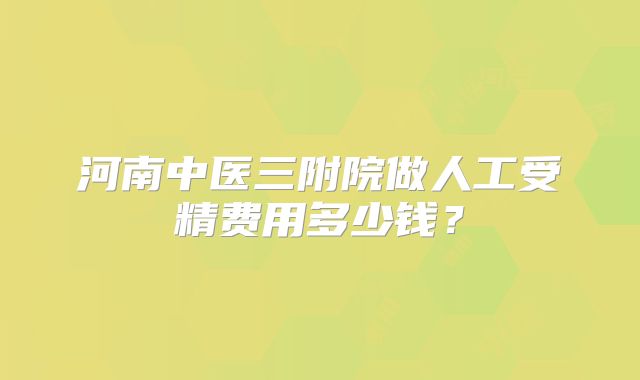 河南中医三附院做人工受精费用多少钱？
