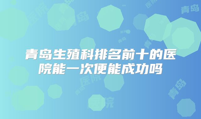 青岛生殖科排名前十的医院能一次便能成功吗