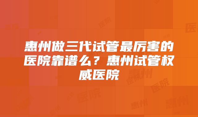 惠州做三代试管最厉害的医院靠谱么？惠州试管权威医院