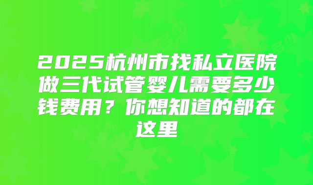2025杭州市找私立医院做三代试管婴儿需要多少钱费用？你想知道的都在这里