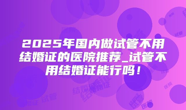2025年国内做试管不用结婚证的医院推荐_试管不用结婚证能行吗！