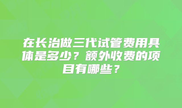 在长治做三代试管费用具体是多少？额外收费的项目有哪些？