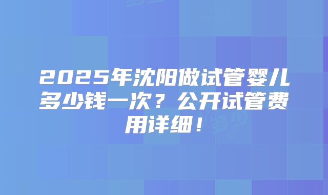 2025年沈阳做试管婴儿多少钱一次？公开试管费用详细！