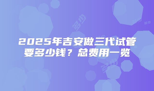 2025年吉安做三代试管要多少钱？总费用一览