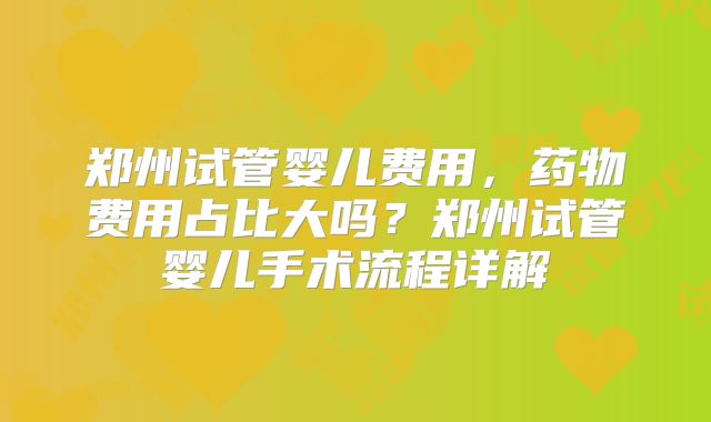 郑州试管婴儿费用，药物费用占比大吗？郑州试管婴儿手术流程详解
