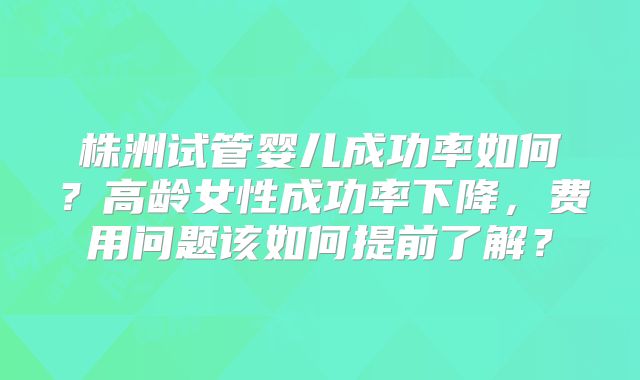 株洲试管婴儿成功率如何？高龄女性成功率下降，费用问题该如何提前了解？