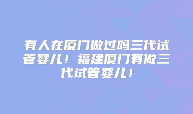 有人在厦门做过吗三代试管婴儿！福建厦门有做三代试管婴儿！