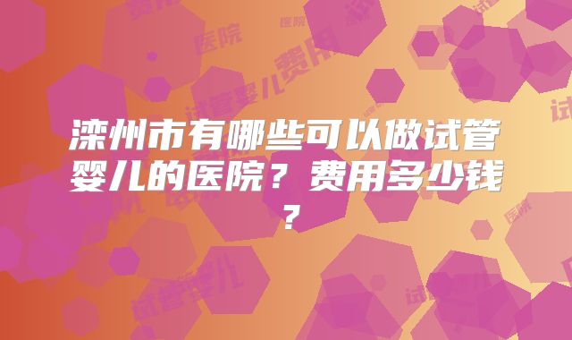 滦州市有哪些可以做试管婴儿的医院？费用多少钱？