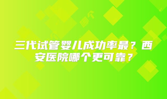 三代试管婴儿成功率最？西安医院哪个更可靠？