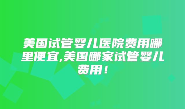 美国试管婴儿医院费用哪里便宜,美国哪家试管婴儿费用!