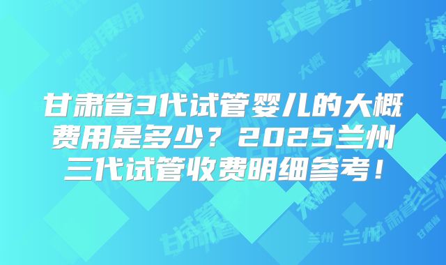 甘肃省3代试管婴儿的大概费用是多少？2025兰州三代试管收费明细参考！