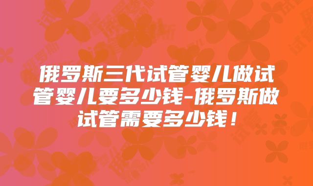 俄罗斯三代试管婴儿做试管婴儿要多少钱-俄罗斯做试管需要多少钱！