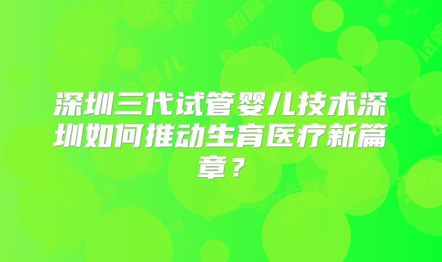 深圳三代试管婴儿技术深圳如何推动生育医疗新篇章？