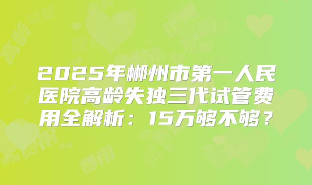 2025年郴州市第一人民医院高龄失独三代试管费用全解析：15万够不够？