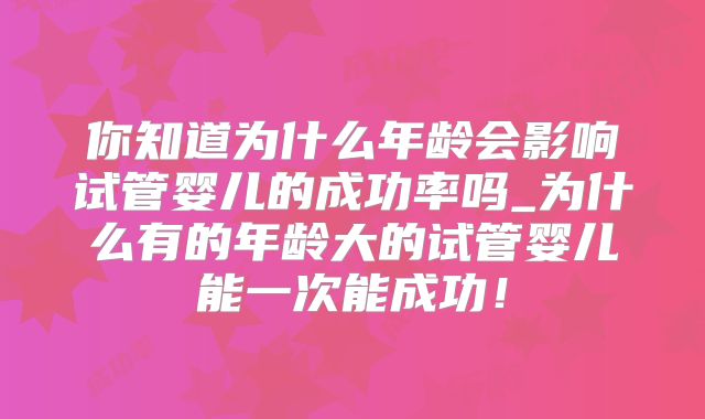 你知道为什么年龄会影响试管婴儿的成功率吗_为什么有的年龄大的试管婴儿能一次能成功！