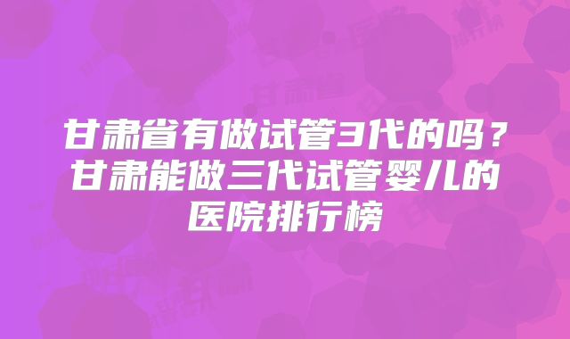 甘肃省有做试管3代的吗？甘肃能做三代试管婴儿的医院排行榜
