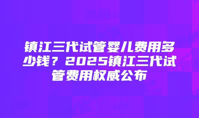 镇江三代试管婴儿费用多少钱？2025镇江三代试管费用权威公布