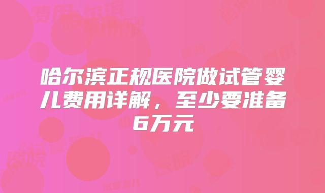哈尔滨正规医院做试管婴儿费用详解，至少要准备6万元
