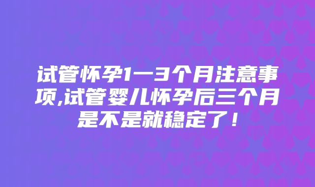 试管怀孕1一3个月注意事项,试管婴儿怀孕后三个月是不是就稳定了！